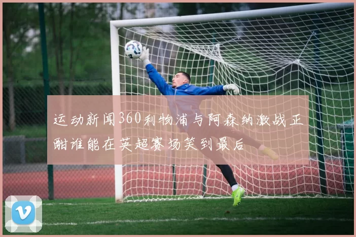 运动新闻360利物浦与阿森纳激战正酣谁能在英超赛场笑到最后