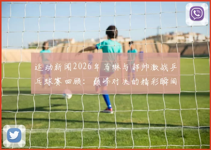 运动新闻2026年马琳与郝帅激战乒乓球赛回顾：巅峰对决的精彩瞬间与战术分析